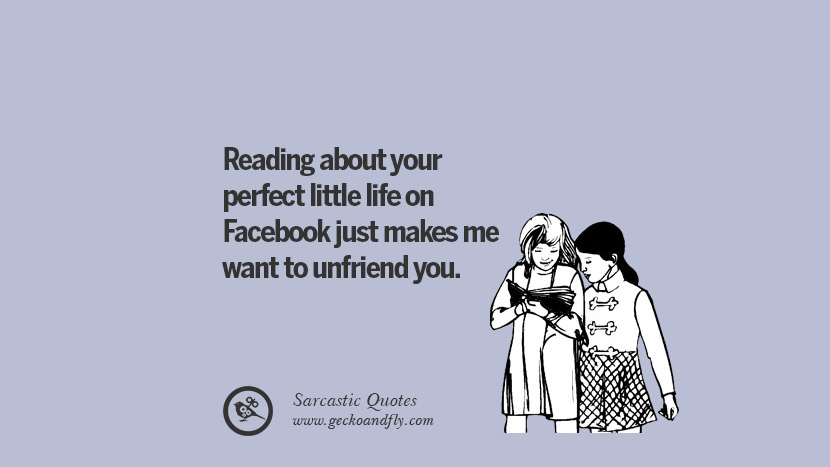 Reading about your perfect little life on Facebook just makes me want to unfriend you.