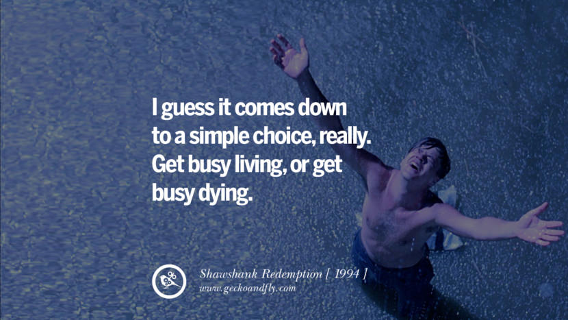 I guess it comes down to a simple choice, really. Get busy living, or get busy dying. Shawshank Redemption
