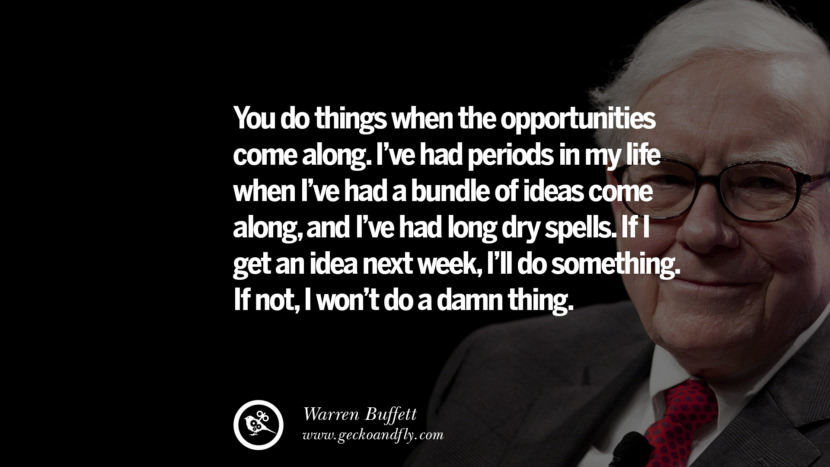 You do things when the opportunities come along. I've had periods in my life when I've had a bundle of ideas come along, and I've had long dry spells. If I get an idea next week, I'll do something. If not, I won't do a damn thing. Quote by Warren Buffett