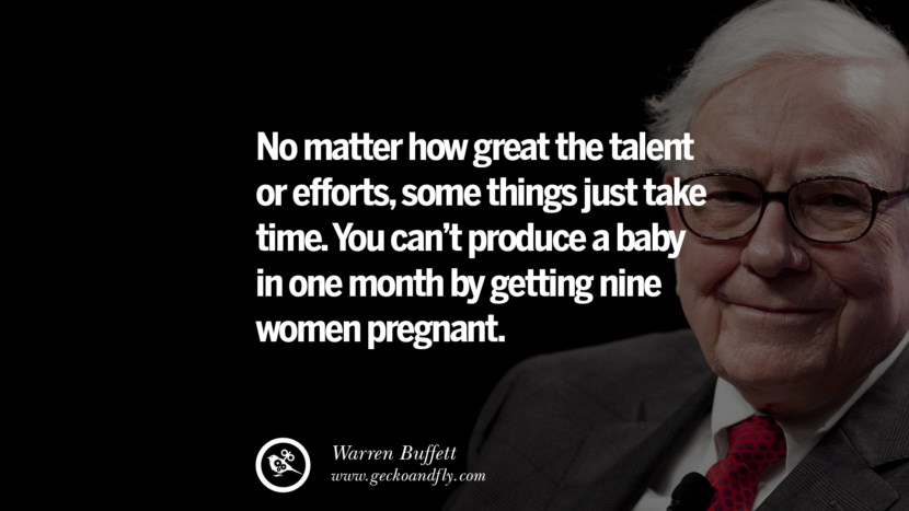 No matter how great the talent or efforts, some things just take time. You can't produce a baby in one month by getting nine women pregnant. Quote by Warren Buffett