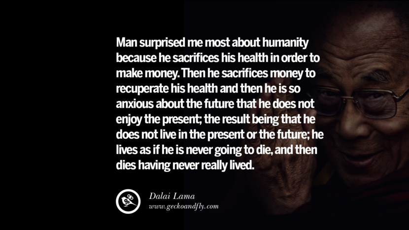 Man surprised me most about humanity because he sacrifices his health in order to make money. Then he sacrifices money to recuperate his health and then he is so anxious about the future that he does not enjoy the present; the result being that he does not live in the present or the future; he lives as if he is never going to die, and then dies having never really lived. Quote by Dalai Lama