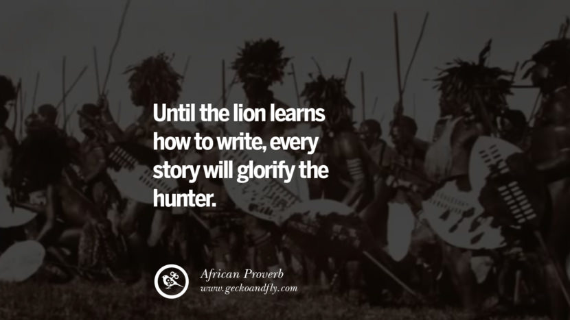 Until the lion learns how to write, every story will glorify the hunter. - African Proverb