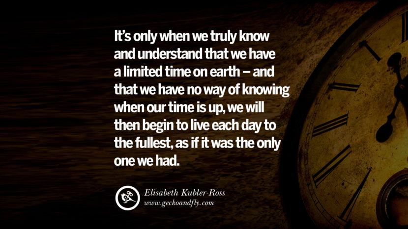 Inspiring Quotes about Life It's only when we truly know and understand that we have a limited time on earth - and that we have no way of knowing when our time is up, we will then begin to live each day to the fullest, as if it was the only one we had. - Elisabeth Kubler-Ross