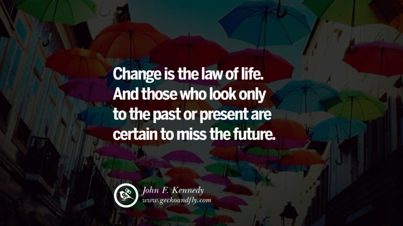 Change is the law of life. And those who look only to the past or present are certain to miss the future. - John F. Kennedy