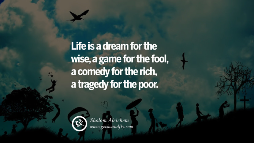 Inspiring Quotes about Life Life is a dream for the wise, a game for the fool, a comedy for the rich, a tragedy for the poor. - Sholom Aleichem