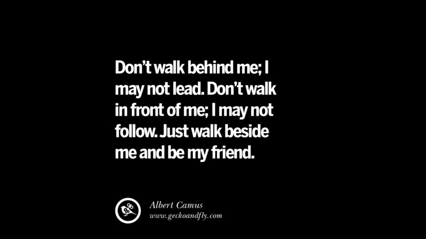 Don't walk behind me; I may not lead. Don't walk in front of me; I may not follow. Just walk beside me and be my friend. - Albert Camus