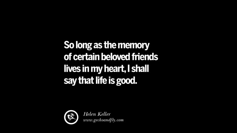 So long as the memory of certain beloved friends lives in my heart, I shall say that life is good. - Helen Keller