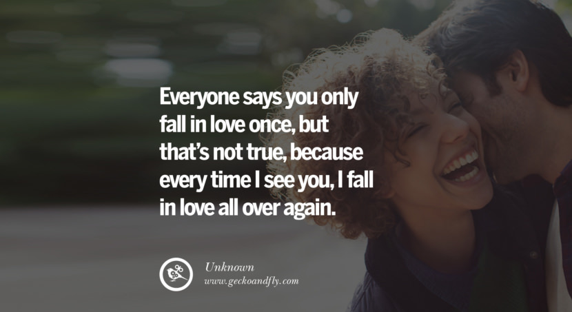  Everyone says you only fall in love once, but thats not true, because every time I see you, I fall in love all over again. - Unknown