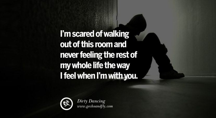  I’m scared of walking out of this room and never feeling the rest of my whole life the way I feel when I’m with you. - Dirty Dancing