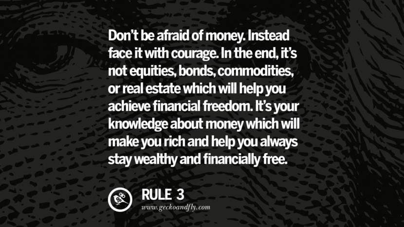 Don’t be afraid of money. Instead face it with courage. In the end, it’s not equities, bonds, commodities, or real estate which will help you achieve financial freedom. It’s your knowledge about money which will make you rich and help you always stay wealthy and financially free.