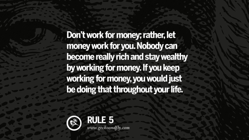 Don’t work for money; rather, let money work for you. Nobody can become really rich and stay wealthy by working for money. If you keep working for money, you would just be doing that throughout your life.