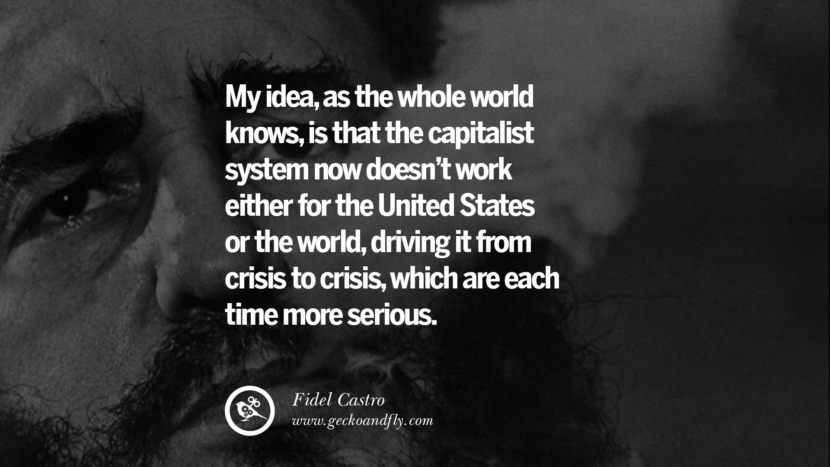 My idea, as the whole world knows, is that the capitalist system now doesn't work either for the United States or the world, driving it from crisis to crisis, which are each time more serious. - Fidel Castro