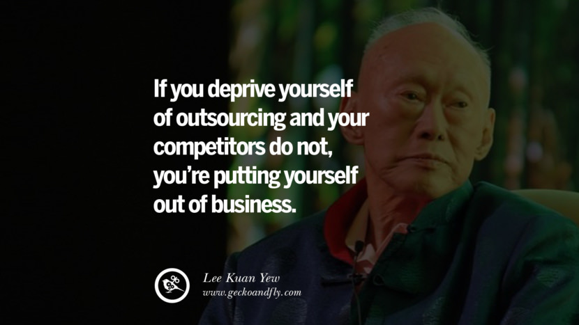 If you deprive yourself of outsourcing and your competitors do not, you're putting yourself out of business. Quote by Lee Kuan Yew