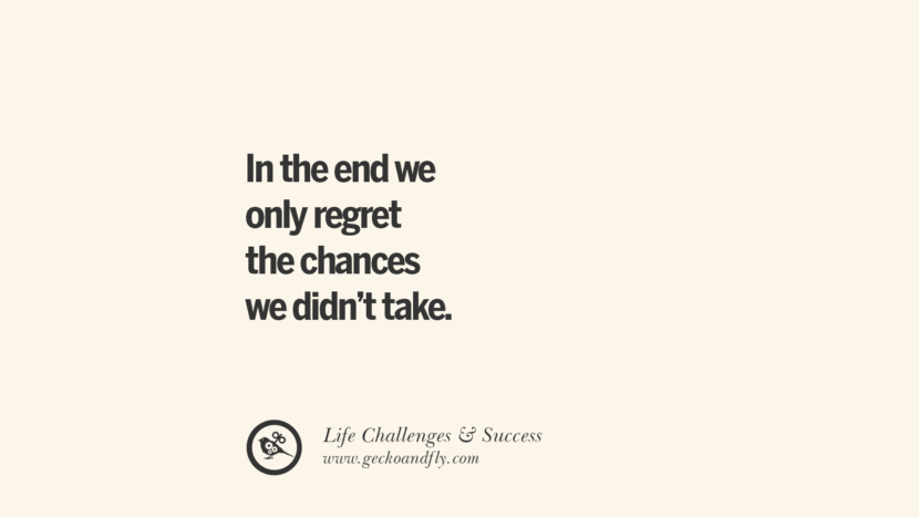 In the end we only regret the chances we didn’t take.