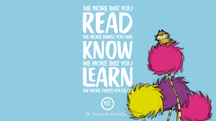 The more that you read, the more things you will know. The more that you learn, the more places you'll go. Quote by Dr Seuss