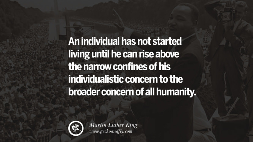 An individual has not started living until he can rise above the narrow confines of his individualistic concern to the broader concern of all humanity. Quote by Marin Luther King