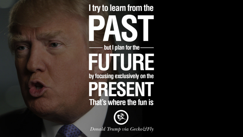 I try to learn from the past, but I plan for the future by focusing exclusively on the present. That's where the fun is. Quote by Donald Trump