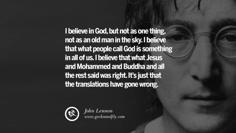 I believe in God, but not as one thing, not as an old man in the sky. I believe that what people call God is something in all of us. I believe that what Jesus and Mohammed and Buddha and all the rest said was right. It's just that the translations have gone wrong. Quote by John Lennon