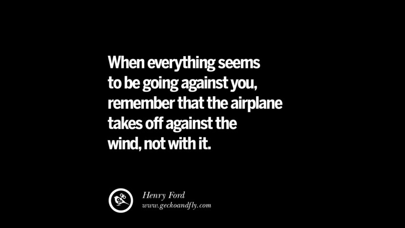 When everything seems to be going against you, remember that the airplane takes off against the wind, not with it. – Henry Ford