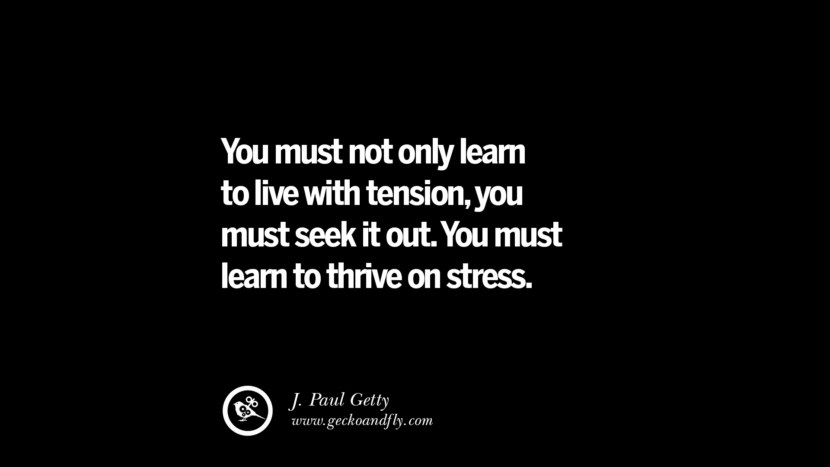 You must not only learn to live with tension, you must seek it out. You must learn to thrive on stress. – J. Paul Getty