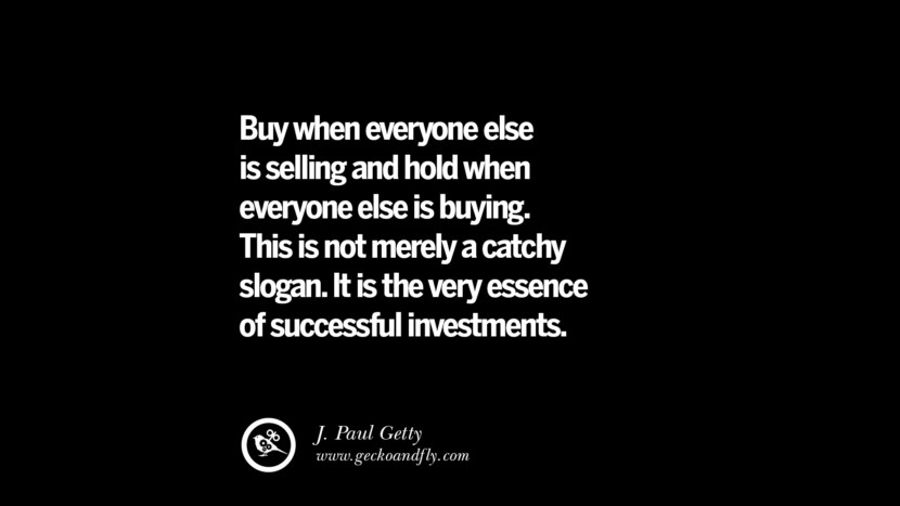 Buy when everyone else is selling and hold when everyone else is buying. This is not merely a catchy slogan. It is the very essence of successful investments. – J. Paul Getty