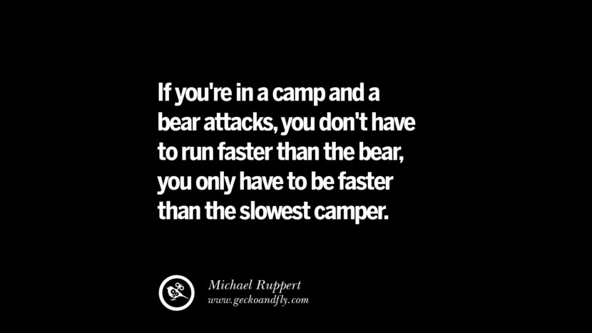 If you're in a camp and a bear attacks, you don't have to run faster than the bear, you only have to be faster than the slowest camper. - Michael Ruppert