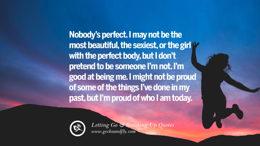 Nobody’s perfect. I may not be the most beautiful, the sexiest, or the girl with the perfect body, but I don’t pretend to be someone I’m not. I’m good at being me. I might not be proud of some of the things I’ve done in my past, but I’m proud of who I am today.