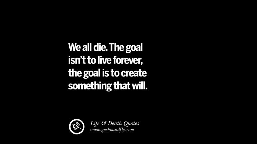 We all die. The goal isn't to live forever, the goal is to create something that will.