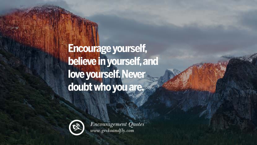 Encourage yourself, believe in yourself, and love yourself. Never doubt who you are.