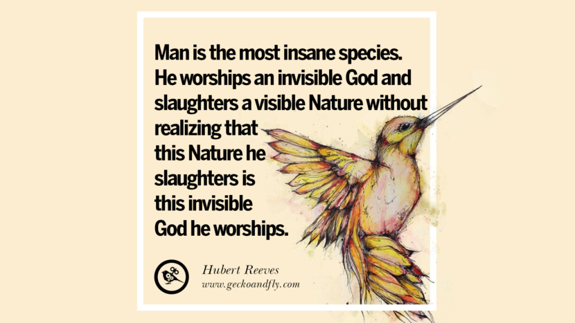Man is the most insane species. He worships an invisible God and slaughters a visible Nature without realizing that this Nature he slaughters is this invisible God he worships. - Hubert Reeves