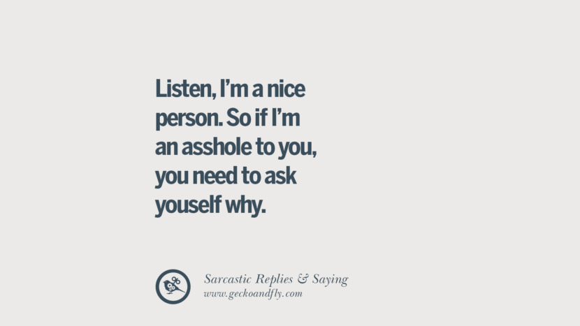 Listen, I'm a nice person. So if I'm an asshole to you, you need to ask yourself why.