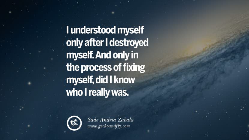 I understood myself only after I destroyed myself. And only in the process of fixing myself, did I know who I really was. - Sade Andria Zabala