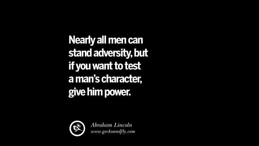 Nearly all men can stand adversity, but if you want too test a man's character, give him power. - Abraham Lincoln