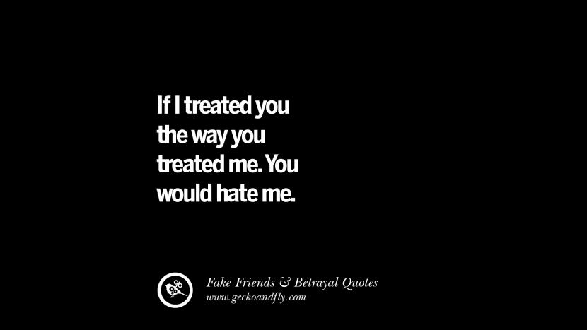 If I treated you the way you treated me. You would hate me.
