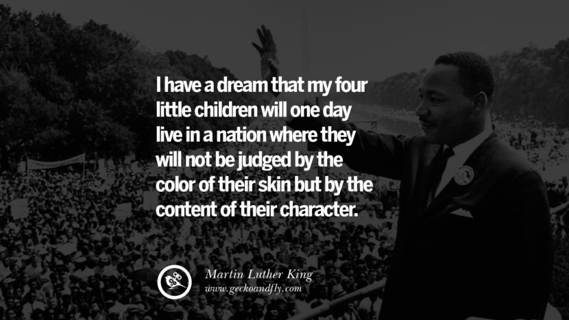 I have a dream that my four little children will one day live in a nation where they will not be judged by the color of their skin but by the content of their character. - Martin Luther King
