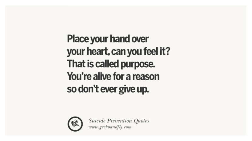 Place your hand over your heart, can you feel it? That is called purpose. You're alive for a reason so don't ever give up.