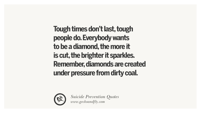 Tough times don't last, tough people do. Everybody wants to be a diamond, the more it is cut, the brighter it sparkles. Remember, diamonds are created under pressure from dirty coal.