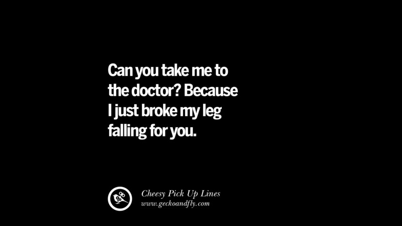 Can you take me to the doctor? Because I just broke my leg falling for you.