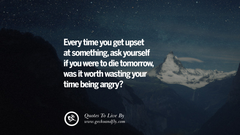 Every time you get upset at something, ask yourself if you were to die tomorrow, was it worth wasting your time being angry? 