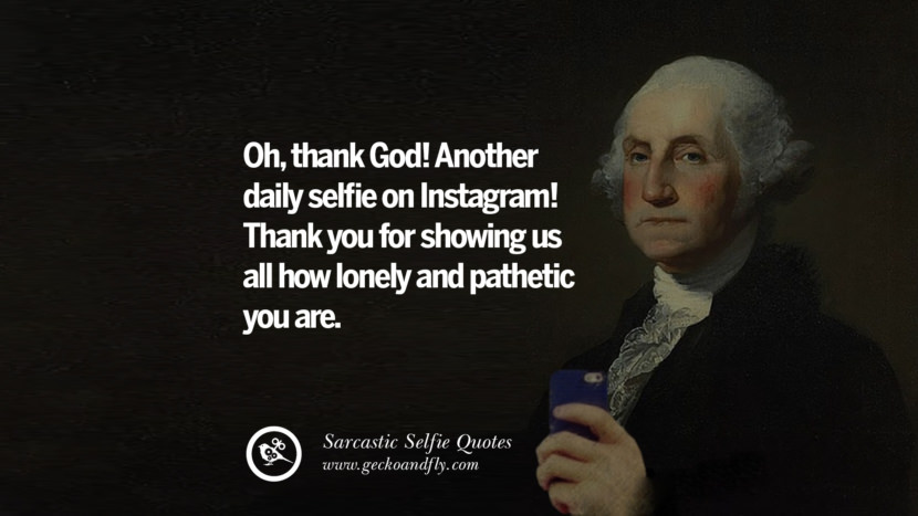 Oh, thank God! Another daily selfie on Instagram! Thank you for showing us all how lonely and pathetic you are.