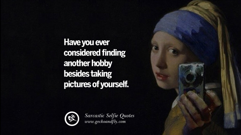 Have you ever considered finding another hobby besides taking pictures of yourself.
