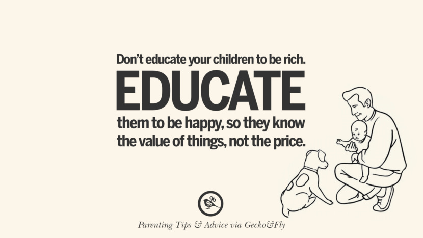 Don't educate your children to be rich. Educate them to be happy, so they know the value of things, not the price.