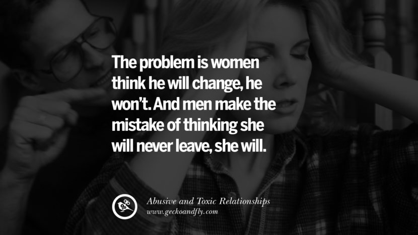 The problem is women think he will change, he won't. And men make the mistake of thinking she will never leave, she will. Quote on Abusive Toxic Relationship