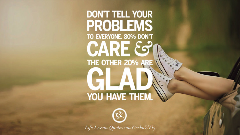 Don't tell your problems to everyone. 80% don't care and the other 20% are glad you have them.