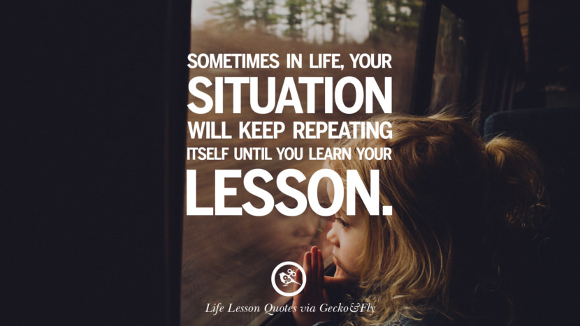 Sometimes in life, your situation will keep repeating itself until you learn your lesson.