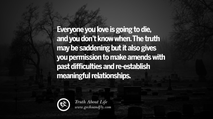Everyone you love is going to die, and you don't know when. The truth may be saddening but it also gives you permission to make amends with past difficulties and re-establish meaningful relationships.