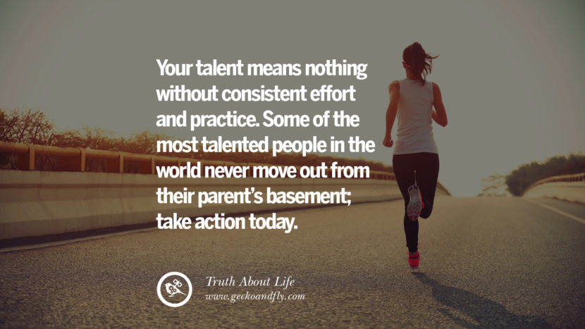 Your talent means nothing without consistent effort and practice. Some of the most talented people in the world never move out from their parent's basement; take action today.