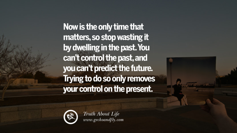 Now is the only time that matters, so stop wasting it by dwelling in the past. You can't control the past, and you can't predict the future. Trying to do so only removes your control on the present.