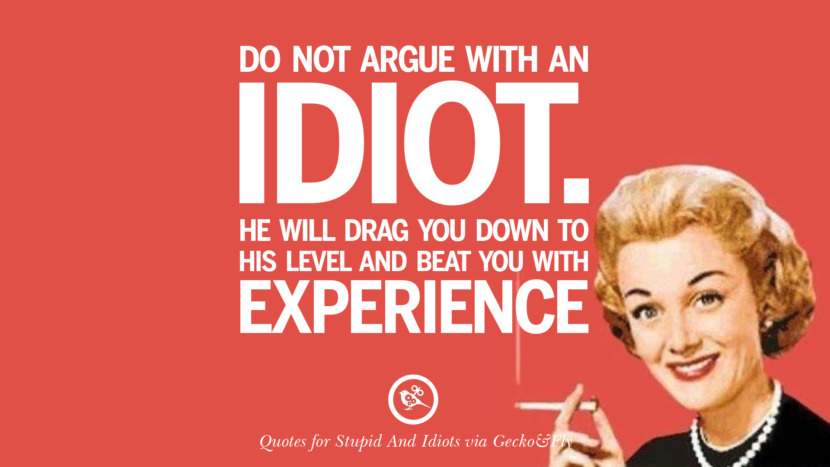 Do not argue with an idiot. He will drag you down to his level and beat you with experience.