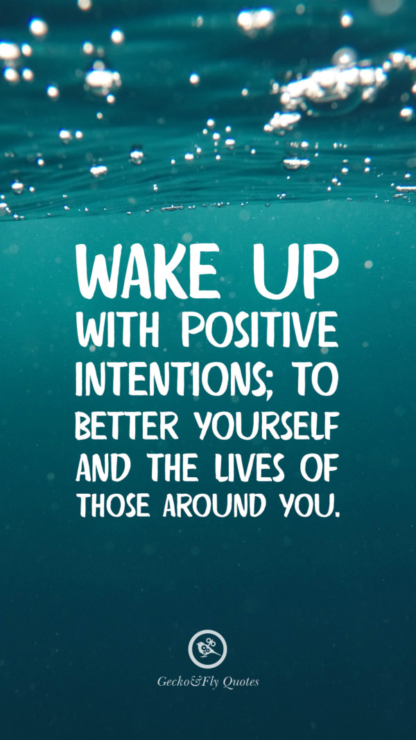 Wake up with positive intentions; to better yourself and the lives of those around you.